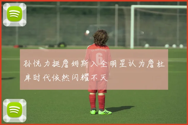 孙悦力挺詹姆斯入全明星认为詹杜库时代依然闪耀不灭