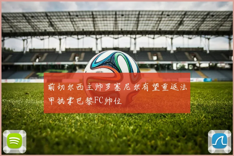 前切尔西主帅罗塞尼尔有望重返法甲执掌巴黎FC帅位