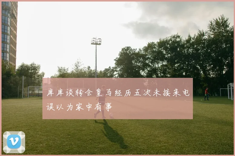 库库谈转会皇马经历五次未接来电误以为家中有事