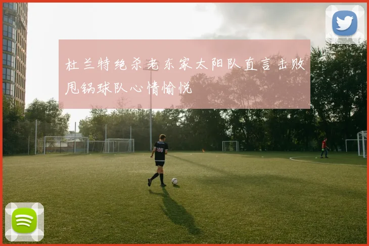 杜兰特绝杀老东家太阳队直言击败甩锅球队心情愉悦