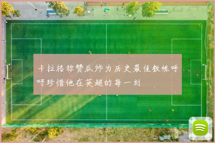 卡拉格称赞瓜帅为历史最佳教练呼吁珍惜他在英超的每一刻