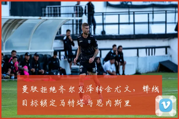 曼联拒绝齐尔克泽转会尤文，锋线目标锁定马特塔与恩内斯里