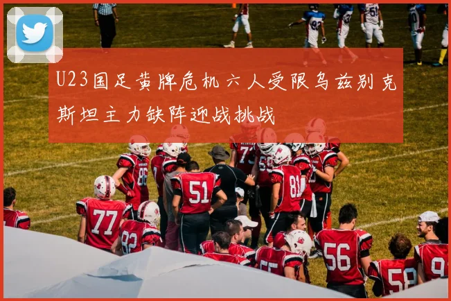 U23国足黄牌危机六人受限乌兹别克斯坦主力缺阵迎战挑战