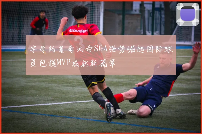 字母约基奇大帝SGA强势崛起国际球员包揽MVP成就新篇章