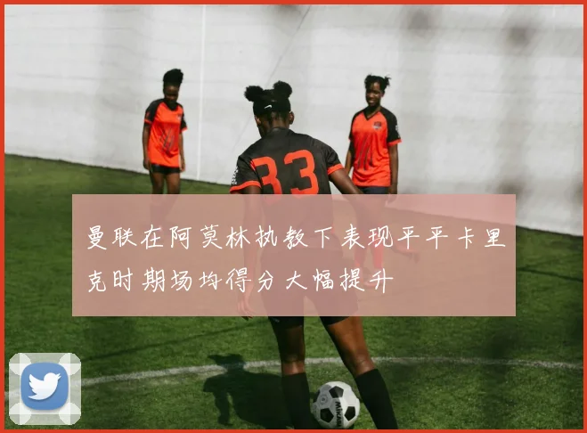 曼联在阿莫林执教下表现平平卡里克时期场均得分大幅提升