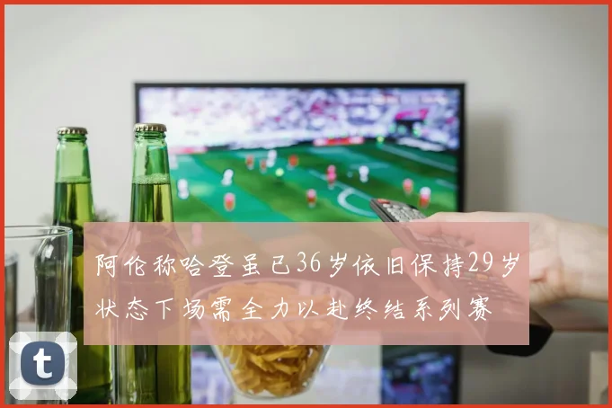阿伦称哈登虽已36岁依旧保持29岁状态下场需全力以赴终结系列赛