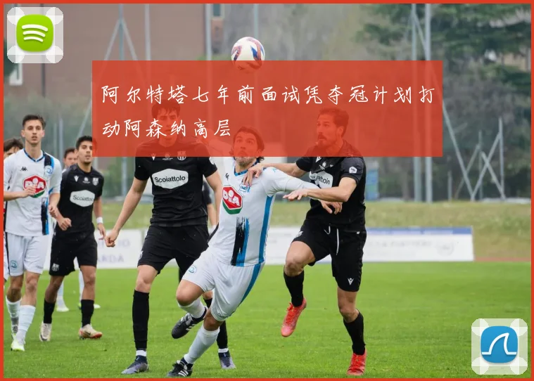 阿尔特塔七年前面试凭夺冠计划打动阿森纳高层