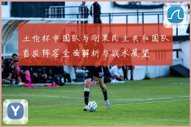 土伦杯中国队与刚果民主共和国队首发阵容全面解析与战术展望