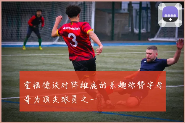 霍福德谈对阵雄鹿的乐趣称赞字母哥为顶尖球员之一