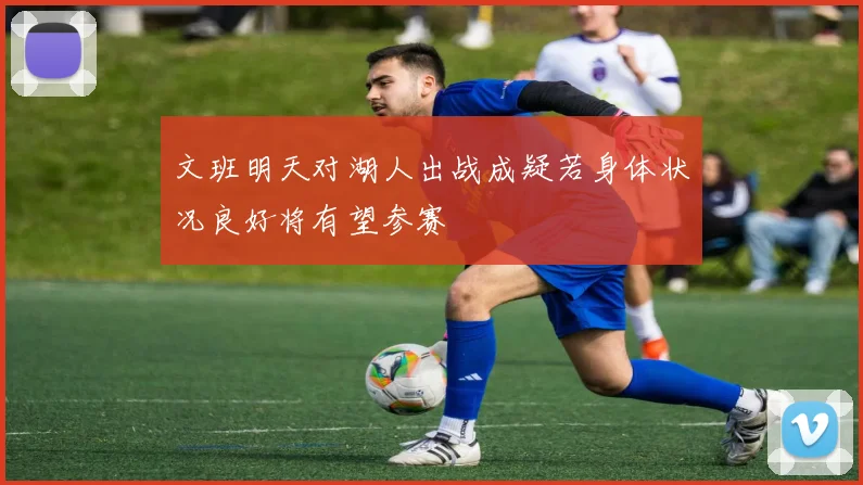 文班明天对湖人出战成疑若身体状况良好将有望参赛